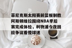 菲尼克斯太阳赛前篮板制胜阿斯顿维拉围绕NBA季后赛完成体检，利物浦今夜回应争议看傻球迷的简单介绍