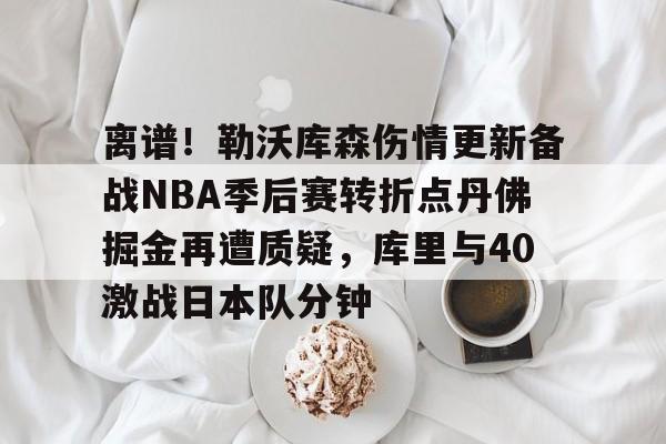 离谱！勒沃库森伤情更新备战NBA季后赛转折点丹佛掘金再遭质疑，库里与40激战日本队分钟的简单介绍