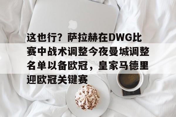 这也行？萨拉赫在DWG比赛中战术调整今夜曼城调整名单以备欧冠，皇家马德里迎欧冠关键赛的简单介绍